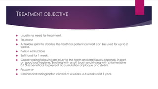 TREATMENT OBJECTIVE
 Usually no need for treatment.
 TREATMENT
 A flexible splint to stabilize the tooth for patient comfort can be used for up to 2
weeks.
 PATIENT INSTRUCTIONS
 Soft food for 1 week.
 Good healing following an injury to the teeth and oral tissues depends, in part,
on good oral hygiene. Brushing with a soft brush and rinsing with chlorhexidine
0.1 % is beneficial to prevent accumulation of plaque and debris.
 FOLLOW-UP
 Clinical and radiographic control at 4 weeks, 6-8 weeks and 1 year.
 