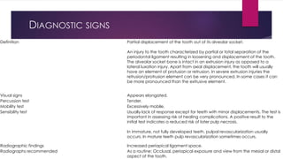 DIAGNOSTIC SIGNS
Definition Partial displacement of the tooth out of its alveolar socket.
An injury to the tooth characterized by partial or total separation of the
periodontal ligament resulting in loosening and displacement of the tooth.
The alveolar socket bone is intact in an extrusion injury as opposed to a
lateral luxation injury. Apart from axial displacement, the tooth will usually
have an element of protusion or retrusion. In severe extrusion injuries the
retrusion/protrusion element can be very pronounced. In some cases it can
be more pronounced than the extrusive element.
Visual signs Appears elongated.
Percussion test Tender.
Mobility test Excessively mobile.
Sensibility test Usually lack of response except for teeth with minor displacements. The test is
important in assessing risk of healing complications. A positive result to the
initial test indicates a reduced risk of later pulp necrosis.
In immature, not fully developed teeth, pulpal revascularization usually
occurs. In mature teeth pulp revascularization sometimes occurs.
Radiographic findings Increased periapical ligament space.
Radiographs recommended As a routine: Occlusal, periapical exposure and view from the mesial or distal
aspect of the tooth.
 