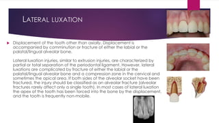 LATERAL LUXATION
 Displacement of the tooth other than axially. Displacement is
accompanied by comminution or fracture of either the labial or the
palatal/lingual alveolar bone.
Lateral luxation injuries, similar to extrusion injuries, are characterized by
partial or total separation of the periodontal ligament. However, lateral
luxations are complicated by fracture of either the labial or the
palatal/lingual alveolar bone and a compression zone in the cervical and
sometimes the apical area. If both sides of the alveolar socket have been
fractured, the injury should be classified as an alveolar fracture (alveolar
fractures rarely affect only a single tooth). In most cases of lateral luxation
the apex of the tooth has been forced into the bone by the displacement,
and the tooth is frequently non-mobile.
 