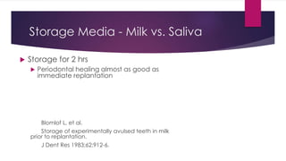 Storage Media - Milk vs. Saliva
 Storage for 2 hrs
 Periodontal healing almost as good as
immediate replantation
Blomlof L, et al.
Storage of experimentally avulsed teeth in milk
prior to replantation.
J Dent Res 1983;62:912-6.
 