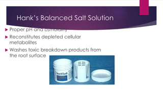 Hank’s Balanced Salt Solution
 Proper pH and osmolality
 Reconstitutes depleted cellular
metabolites
 Washes toxic breakdown products from
the root surface
 