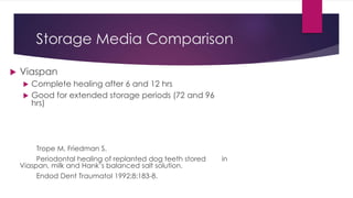Storage Media Comparison
 Viaspan
 Complete healing after 6 and 12 hrs
 Good for extended storage periods (72 and 96
hrs)
Trope M, Friedman S.
Periodontal healing of replanted dog teeth stored in
Viaspan, milk and Hank’s balanced salt solution.
Endod Dent Traumatol 1992;8:183-8.
 