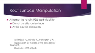 Root Surface Manipulation
 Attempt to retain PDL cell viability
 Do not curette root surface
 Avoid caustic chemicals
Van Hassel HJ, Oswald RJ, Harrington GW.
Replantation 2. The role of the periodontal
ligament.
J Endodon 1980;6:506-8.
 