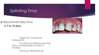 Splinting Time
 Recommended time
 7 to 10 days
Nasjleti CE, Castelli WA,
Caffesse RG.
The effects of different splinting
times on replantation of teeth in
monkeys.
Oral Surg 1982;53:557-66.
 