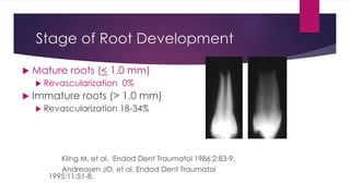 Stage of Root Development
 Mature roots (< 1.0 mm)
 Revascularization 0%
 Immature roots (> 1.0 mm)
 Revascularization 18-34%
Kling M, et al. Endod Dent Traumatol 1986;2:83-9.
Andreasen JO, et al. Endod Dent Traumatol
1995;11:51-8.
 