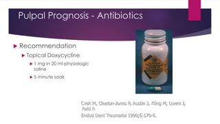 Pulpal Prognosis - Antibiotics
 Recommendation
 Topical Doxycycline
 1 mg in 20 ml physiologic
saline
 5 minute soak
Cvek M, Cleaton-Jones P, Austin J, Kling M, Lowni J,
Fatti P.
Endod Dent Traumatol 1990;6:170-6.
 