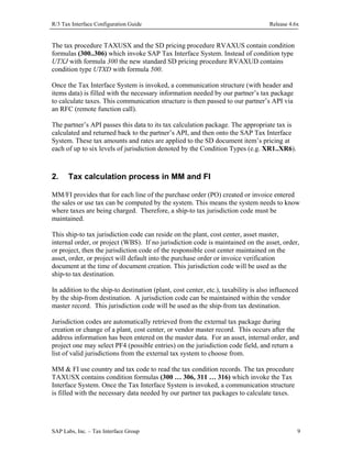 R/3 Tax Interface Configuration Guide

Release 4.6x

The tax procedure TAXUSX and the SD pricing procedure RVAXUS contain condition
formulas (300..306) which invoke SAP Tax Interface System. Instead of condition type
UTXJ with formula 300 the new standard SD pricing procedure RVAXUD contains
condition type UTXD with formula 500.
Once the Tax Interface System is invoked, a communication structure (with header and
items data) is filled with the necessary information needed by our partner’s tax package
to calculate taxes. This communication structure is then passed to our partner’s API via
an RFC (remote function call).
The partner’s API passes this data to its tax calculation package. The appropriate tax is
calculated and returned back to the partner’s API, and then onto the SAP Tax Interface
System. These tax amounts and rates are applied to the SD document item’s pricing at
each of up to six levels of jurisdiction denoted by the Condition Types (e.g. XR1..XR6).

2.

Tax calculation process in MM and FI

MM/FI provides that for each line of the purchase order (PO) created or invoice entered
the sales or use tax can be computed by the system. This means the system needs to know
where taxes are being charged. Therefore, a ship-to tax jurisdiction code must be
maintained.
This ship-to tax jurisdiction code can reside on the plant, cost center, asset master,
internal order, or project (WBS). If no jurisdiction code is maintained on the asset, order,
or project, then the jurisdiction code of the responsible cost center maintained on the
asset, order, or project will default into the purchase order or invoice verification
document at the time of document creation. This jurisdiction code will be used as the
ship-to tax destination.
In addition to the ship-to destination (plant, cost center, etc.), taxability is also influenced
by the ship-from destination. A jurisdiction code can be maintained within the vendor
master record. This jurisdiction code will be used as the ship-from tax destination.
Jurisdiction codes are automatically retrieved from the external tax package during
creation or change of a plant, cost center, or vendor master record. This occurs after the
address information has been entered on the master data. For an asset, internal order, and
project one may select PF4 (possible entries) on the jurisdiction code field, and return a
list of valid jurisdictions from the external tax system to choose from.
MM & FI use country and tax code to read the tax condition records. The tax procedure
TAXUSX contains condition formulas (300 … 306, 311 … 316) which invoke the Tax
Interface System. Once the Tax Interface System is invoked, a communication structure
is filled with the necessary data needed by our partner tax packages to calculate taxes.

SAP Labs, Inc. – Tax Interface Group

9

 