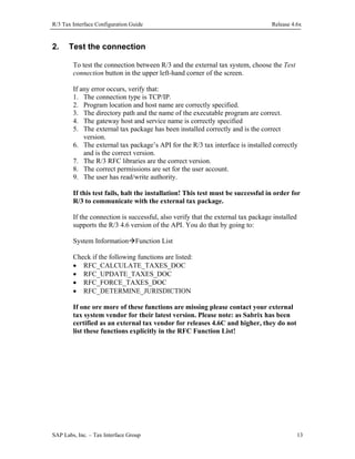 R/3 Tax Interface Configuration Guide

2.

Release 4.6x

Test the connection
To test the connection between R/3 and the external tax system, choose the Test
connection button in the upper left-hand corner of the screen.
If any error occurs, verify that:
1. The connection type is TCP/IP.
2. Program location and host name are correctly specified.
3. The directory path and the name of the executable program are correct.
4. The gateway host and service name is correctly specified
5. The external tax package has been installed correctly and is the correct
version.
6. The external tax package’s API for the R/3 tax interface is installed correctly
and is the correct version.
7. The R/3 RFC libraries are the correct version.
8. The correct permissions are set for the user account.
9. The user has read/write authority.
If this test fails, halt the installation! This test must be successful in order for
R/3 to communicate with the external tax package.
If the connection is successful, also verify that the external tax package installed
supports the R/3 4.6 version of the API. You do that by going to:
System Information Function List
Check if the following functions are listed:
• RFC_CALCULATE_TAXES_DOC
• RFC_UPDATE_TAXES_DOC
• RFC_FORCE_TAXES_DOC
• RFC_DETERMINE_JURISDICTION
If one ore more of these functions are missing please contact your external
tax system vendor for their latest version. Please note: as Sabrix has been
certified as an external tax vendor for releases 4.6C and higher, they do not
list these functions explicitly in the RFC Function List!

SAP Labs, Inc. – Tax Interface Group

13

 