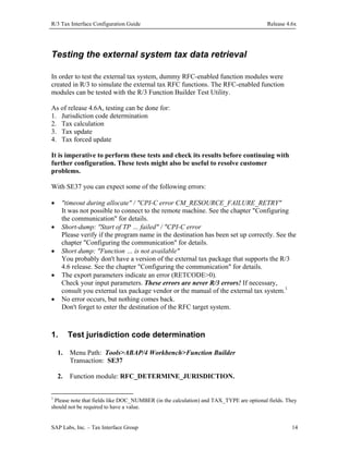 R/3 Tax Interface Configuration Guide

Release 4.6x

Testing the external system tax data retrieval
In order to test the external tax system, dummy RFC-enabled function modules were
created in R/3 to simulate the external tax RFC functions. The RFC-enabled function
modules can be tested with the R/3 Function Builder Test Utility.
As of release 4.6A, testing can be done for:
1. Jurisdiction code determination
2. Tax calculation
3. Tax update
4. Tax forced update
It is imperative to perform these tests and check its results before continuing with
further configuration. These tests might also be useful to resolve customer
problems.
With SE37 you can expect some of the following errors:
•

"timeout during allocate" / "CPI-C error CM_RESOURCE_FAILURE_RETRY"
It was not possible to connect to the remote machine. See the chapter "Configuring
the communication" for details.
Short-dump: "Start of TP … failed" / "CPI-C error
Please verify if the program name in the destination has been set up correctly. See the
chapter "Configuring the communication" for details.
Short dump: "Function … is not available"
You probably don't have a version of the external tax package that supports the R/3
4.6 release. See the chapter "Configuring the communication" for details.
The export parameters indicate an error (RETCODE>0).
Check your input parameters. These errors are never R/3 errors! If necessary,
consult you external tax package vendor or the manual of the external tax system.1
No error occurs, but nothing comes back.
Don't forget to enter the destination of the RFC target system.

•
•
•
•

1.

Test jurisdiction code determination

1.

Menu Path: Tools>ABAP/4 Workbench>Function Builder
Transaction: SE37

2.

Function module: RFC_DETERMINE_JURISDICTION.

1

Please note that fields like DOC_NUMBER (in the calculation) and TAX_TYPE are optional fields. They
should not be required to have a value.
SAP Labs, Inc. – Tax Interface Group

14

 