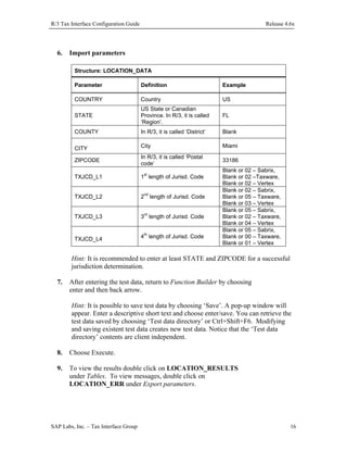 R/3 Tax Interface Configuration Guide

6.

Release 4.6x

Import parameters
Structure: LOCATION_DATA
Parameter

Definition

Example

COUNTRY

Country

US

STATE

US State or Canadian
Province. In R/3, it is called
‘Region’.

FL

COUNTY

In R/3, it is called ‘District’

Blank

CITY

City

Miami

ZIPCODE

In R/3, it is called ‘Postal
code’

33186

TXJCD_L1

1st length of Jurisd. Code

TXJCD_L2

2nd length of Jurisd. Code

TXJCD_L3

3rd length of Jurisd. Code

TXJCD_L4

4th length of Jurisd. Code

Blank or 02 – Sabrix,
Blank or 02 –Taxware,
Blank or 02 – Vertex
Blank or 02 – Sabrix,
Blank or 05 – Taxware,
Blank or 03 – Vertex
Blank or 05 – Sabrix,
Blank or 02 – Taxware,
Blank or 04 – Vertex
Blank or 05 – Sabrix,
Blank or 00 – Taxware,
Blank or 01 – Vertex

Hint: It is recommended to enter at least STATE and ZIPCODE for a successful
jurisdiction determination.
7.

After entering the test data, return to Function Builder by choosing
enter and then back arrow.
Hint: It is possible to save test data by choosing ‘Save’. A pop-up window will
appear. Enter a descriptive short text and choose enter/save. You can retrieve the
test data saved by choosing ‘Test data directory’ or Ctrl+Shift+F6. Modifying
and saving existent test data creates new test data. Notice that the ‘Test data
directory’ contents are client independent.

8.

Choose Execute.

9.

To view the results double click on LOCATION_RESULTS
under Tables. To view messages, double click on
LOCATION_ERR under Export parameters.

SAP Labs, Inc. – Tax Interface Group

16

 