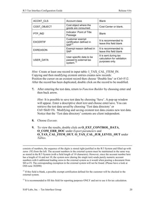 R/3 Tax Interface Configuration Guide

Release 4.6x

ACCNT_CLS

Account class

Blank

COST_OBJECT

Cost object where the
goods are consumed.

Cost Center or blank.

PTP_IND

Indicator: Point of Title
Passage

Blank

EXCERTIF
EXREASON

USER_DATA

Customer exempt
certification defined in
SAP12
Exempt reason defined in
SAP
User specific data to be
passed to external tax
system.13

It is recommended to
leave this field blank
It is recommended to
leave this field blank
It is sent during tax
calculation for validation
purposes only.

Hint: Create at least one record in input table: I_TAX_CAL_ITEM_IN.
Copying and then modifying existent entries creates new records:
Position the cursor on an existent record then choose ‘Double line’ or Ctrl+F12.
After the record has been duplicated, double click on the record to be modified.
7.

After entering the test data, return to Function Builder by choosing enter and
then back arrow.
Hint: It is possible to save test data by choosing ‘Save’. A pop-up window
will appear. Enter a descriptive short text and choose enter/save. You can
retrieve the test data saved by choosing ‘Test data directory’ or
Ctrl+Shift+F6. Modifying and saving existent test data creates new test data.
Notice that the ‘Test data directory’ contents are client independent.

8.

Choose Execute.

9.

To view the results, double click on O_EXT_CONTROL_DATA,
O_COM_ERR_DOC under Export parameters and
O_TAX_CAL_ITEM_OUT, O_TAX_CAL_JUR_LEVEL_OUT under
Tables.

consists of numbers, the sequence of the digits is stored right-justified in the R/3 System and filled up with
zeros ('0') from the left. The account numbers in the external system must be maintained in the same way
as stored in the R/3 System (with a field length of 10 characters). However, since the account number here
has a length of 16 and not 10, the system now (during the single test) sends purely numeric account
numbers with 6 additional leading zeros to the external system as it would when posting a document from
SD or FI. The corresponding exemption in the external system will not be found. (Please have a look at
OSS note 382090)
12

If this field is blank, a possible exempt certification defined for the customer will be checked in the
external system.

13

It is recommended to fill this field for reporting purposes ONLY and not to use it for tax calculation.

SAP Labs, Inc. – Tax Interface Group

20

 