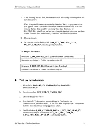 R/3 Tax Interface Configuration Guide

7.

Release 4.6x

After entering the test data, return to Function Builder by choosing enter and
then back arrow.
Hint: It is possible to save test data by choosing ‘Save’. A pop-up window
will appear. Enter a descriptive short text and choose enter/save. You can
retrieve the test data saved by choosing ‘Test data directory’ or
Ctrl+Shift+F6. Modifying and saving existent test data creates new test data.
Notice that the ‘Test data directory’ contents are client independent.

8.

Choose Execute.

9.

To view the results double-click on O_EXT_CONTROL_DATA,
O_COM_ERR_DOC under Export parameters.

10. Output parameters
Structure: O_EXT_CONTROL_DATA (External System Control Info)
Same structure defined in Test tax calculation – step 10.
Structure: O_COM_ERR_DOC (External System Error Info)
Same structure defined in Test tax calculation – step 10.

4.

Test tax forced update
1.

Menu Path: Tools>ABAP/4 Workbench>Function Builder
Transaction: SE37

2.

Function module: RFC_FORCE_TAXES_DOC

3.

Choose ‘Single test’ or F8

4.

Specify the RFC destination name - defined in Configuring the
communication, section 1 step 3 - in the field RFC target system. Please note
that this must be entered using uppercase letters.

5.

Double click on I_SAP_CONTROL_DATA, I_TAX_FRC_HEAD_IN
located under Import Parameters and I_TAX_FRC_ITEM_IN,
I_TAX_FRC_JUR_LEVEL_IN located under Tables.

SAP Labs, Inc. – Tax Interface Group

25

 