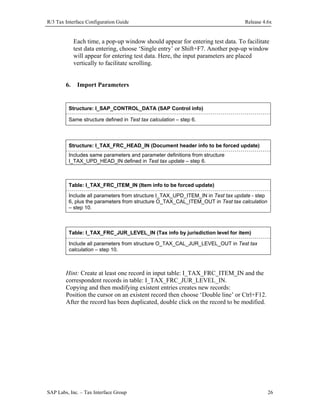 R/3 Tax Interface Configuration Guide

Release 4.6x

Each time, a pop-up window should appear for entering test data. To facilitate
test data entering, choose ‘Single entry’ or Shift+F7. Another pop-up window
will appear for entering test data. Here, the input parameters are placed
vertically to facilitate scrolling.
6.

Import Parameters

Structure: I_SAP_CONTROL_DATA (SAP Control info)
Same structure defined in Test tax calculation – step 6.

Structure: I_TAX_FRC_HEAD_IN (Document header info to be forced update)
Includes same parameters and parameter definitions from structure
I_TAX_UPD_HEAD_IN defined in Test tax update – step 6.

Table: I_TAX_FRC_ITEM_IN (Item info to be forced update)
Include all parameters from structure I_TAX_UPD_ITEM_IN in Test tax update - step
6, plus the parameters from structure O_TAX_CAL_ITEM_OUT in Test tax calculation
– step 10.

Table: I_TAX_FRC_JUR_LEVEL_IN (Tax info by jurisdiction level for item)
Include all parameters from structure O_TAX_CAL_JUR_LEVEL_OUT in Test tax
calculation – step 10.

Hint: Create at least one record in input table: I_TAX_FRC_ITEM_IN and the
correspondent records in table: I_TAX_FRC_JUR_LEVEL_IN.
Copying and then modifying existent entries creates new records:
Position the cursor on an existent record then choose ‘Double line’ or Ctrl+F12.
After the record has been duplicated, double click on the record to be modified.

SAP Labs, Inc. – Tax Interface Group

26

 
