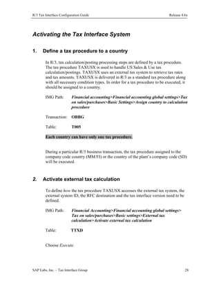 R/3 Tax Interface Configuration Guide

Release 4.6x

Activating the Tax Interface System
1.

Define a tax procedure to a country
In R/3, tax calculation/posting processing steps are defined by a tax procedure.
The tax procedure TAXUSX is used to handle US Sales & Use tax
calculation/postings. TAXUSX uses an external tax system to retrieve tax rates
and tax amounts. TAXUSX is delivered in R/3 as a standard tax procedure along
with all necessary condition types. In order for a tax procedure to be executed, it
should be assigned to a country.
IMG Path:

Financial accounting>Financial accounting global settings>Tax
on sales/purchases>Basic Settings>Assign country to calculation
procedure

Transaction: OBBG
Table:

T005

Each country can have only one tax procedure.
During a particular R/3 business transaction, the tax procedure assigned to the
company code country (MM/FI) or the country of the plant’s company code (SD)
will be executed.

2.

Activate external tax calculation
To define how the tax procedure TAXUSX accesses the external tax system, the
external system ID, the RFC destination and the tax interface version need to be
defined.
IMG Path:

Financial Accounting>Financial accounting global settings>
Tax on sales/purchases>Basic settings>External tax
calculation>Activate external tax calculation

Table:

TTXD

Choose Execute.

SAP Labs, Inc. – Tax Interface Group

28

 