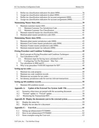 R/3 Tax Interface Configuration Guide

2.
3.
4.
5.

Release 4.6x

Define tax classification indicators for plant (MM) ............................................. 36
Assign tax classification indicators to plant (MM)............................................... 37
Define tax classification indicators for account assignment (MM) ...................... 37
Assign tax classification indicators for account assignments (MM) .................... 37

Maintaining Master Data (SD) ...................................................................................... 39
1.

Maintain customer master (SD) ............................................................................ 39
1.1.
Maintain Customer Tax Jurisdiction Code ................................................... 39
1.2.
Maintain Customer Tax Classification ......................................................... 40
2. Maintain material master tax classification (SD).................................................. 41
3. Maintain plant master jurisdiction code (SD)....................................................... 41
Maintaining Master data (MM) .................................................................................... 43
1.
2.
3.
4.

Maintain plant master jurisdiction code (MM)..................................................... 43
Maintain Cost Center master jurisdiction code (MM).......................................... 43
Maintain Vendor master jurisdiction code (MM)................................................. 43
Maintain material master tax indicator (MM) ...................................................... 44

Pricing Procedure and Condition Techniques ............................................................. 45
1.
2.

Brief concept on Pricing Procedure and Condition Techniques:.......................... 45
Tax Calculation in SD:.......................................................................................... 45
2.1.
Minimum steps for having taxes calculated in SD ....................................... 45
2.2.
Configuring Tax Per Document – Max Tax ................................................. 46
3. Tax calculation in MM and FI: ............................................................................. 47
4. Why is tax procedure TAXUSX important for SD?............................................. 48
Setting up tax codes ........................................................................................................ 49
1.
2.
3.
4.

Maintain tax code property ................................................................................... 49
Maintain tax code condition records..................................................................... 51
Maintain tax accounts for tax codes...................................................................... 52
Set dummy jurisdiction code for non-tax relevant transactions............................ 54

Setting up SD condition records .................................................................................... 55
1.

Maintain SD condition record............................................................................... 55

Appendix A:
A.1
A.2
A.3

Update of the External Tax System Audit File ............................... 57

Scenarios when taxes are posted with the accounting document. .................... 57
“Normal” update vs. “Forced“ update .............................................................. 58
Monitoring the Transactional RFC .................................................................. 58

Appendix B: Display the documents sent to the external system .............................. 59
B.1
B.2

Display the status list ........................................................................................ 59
Display the tax data for a document ................................................................. 60

Appendix C:
C.1
C.2
C.3

User-Exit .............................................................................................. 61

Setting up enhancement FYTX0002................................................................. 61
How to use enhancement FYTX0002............................................................... 62
Some examples using the User-exit.................................................................. 63

SAP Labs, Inc. – Tax Interface Group

2

 