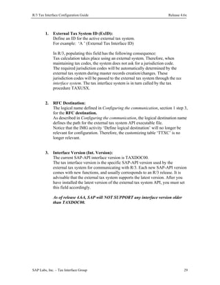 R/3 Tax Interface Configuration Guide

1.

Release 4.6x

External Tax System ID (ExID):
Define an ID for the active external tax system.
For example: ‘A ’ (External Tax Interface ID)
In R/3, populating this field has the following consequence:
Tax calculation takes place using an external system. Therefore, when
maintaining tax codes, the system does not ask for a jurisdiction code.
The required jurisdiction codes will be automatically determined by the
external tax system during master records creation/changes. These
jurisdiction codes will be passed to the external tax system through the tax
interface system. The tax interface system is in turn called by the tax
procedure TAXUSX.

2.

RFC Destination:
The logical name defined in Configuring the communication, section 1 step 3,
for the RFC destination.
As described in Configuring the communication, the logical destination name
defines the path for the external tax system API executable file.
Notice that the IMG activity ‘Define logical destination’ will no longer be
relevant for configuration. Therefore, the customizing table ‘TTXC’ is no
longer relevant.

3.

Interface Version (Int. Version):
The current SAP-API interface version is TAXDOC00.
The tax interface version is the specific SAP-API version used by the
external tax system for communicating with R/3. Each new SAP-API version
comes with new functions, and usually corresponds to an R/3 release. It is
advisable that the external tax system supports the latest version. After you
have installed the latest version of the external tax system API, you must set
this field accordingly.
As of release 4.6A, SAP will NOT SUPPORT any interface version older
than TAXDOC00.

SAP Labs, Inc. – Tax Interface Group

29

 
