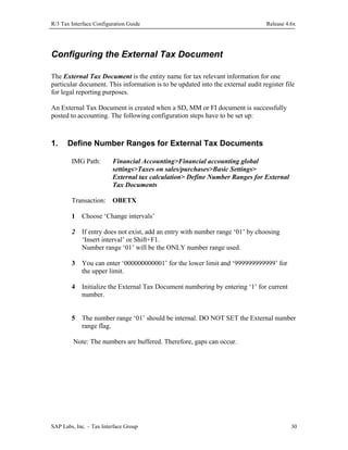 R/3 Tax Interface Configuration Guide

Release 4.6x

Configuring the External Tax Document
The External Tax Document is the entity name for tax relevant information for one
particular document. This information is to be updated into the external audit register file
for legal reporting purposes.
An External Tax Document is created when a SD, MM or FI document is successfully
posted to accounting. The following configuration steps have to be set up:

1.

Define Number Ranges for External Tax Documents
IMG Path:

Financial Accounting>Financial accounting global
settings>Taxes on sales/purchases>Basic Settings>
External tax calculation> Define Number Ranges for External
Tax Documents

Transaction: OBETX
1

Choose ‘Change intervals’

2

If entry does not exist, add an entry with number range ‘01’ by choosing
‘Insert interval’ or Shift+F1.
Number range ‘01’ will be the ONLY number range used.

3

You can enter ‘000000000001’ for the lower limit and ‘999999999999’ for
the upper limit.

4

Initialize the External Tax Document numbering by entering ‘1’ for current
number.

5

The number range ‘01’ should be internal. DO NOT SET the External number
range flag.

Note: The numbers are buffered. Therefore, gaps can occur.

SAP Labs, Inc. – Tax Interface Group

30

 