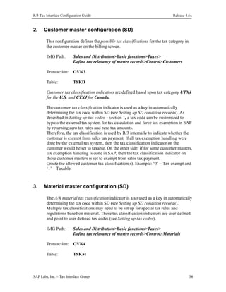 R/3 Tax Interface Configuration Guide

2.

Release 4.6x

Customer master configuration (SD)
This configuration defines the possible tax classifications for the tax category in
the customer master on the billing screen.
IMG Path:

Sales and Distribution>Basic functions>Taxes>
Define tax relevancy of master records>Control: Customers

Transaction: OVK3
Table:

TSKD

Customer tax classification indicators are defined based upon tax category UTXJ
for the U.S. and CTXJ for Canada.
The customer tax classification indicator is used as a key in automatically
determining the tax code within SD (see Setting up SD condition records). As
described in Setting up tax codes – section 1, a tax code can be customized to
bypass the external tax system for tax calculation and force tax exemption in SAP
by returning zero tax rates and zero tax amounts.
Therefore, the tax classification is used by R/3 internally to indicate whether the
customer is exempt from sales tax payment. If all tax exemption handling were
done by the external tax system, then the tax classification indicator on the
customer would be set to taxable. On the other side, if for some customer masters,
tax exemption handling is done in SAP, then the tax classification indicator on
those customer masters is set to exempt from sales tax payment.
Create the allowed customer tax classification(s). Example: ‘0’ – Tax exempt and
‘1’ – Taxable.

3.

Material master configuration (SD)
The A/R material tax classification indicator is also used as a key in automatically
determining the tax code within SD (see Setting up SD condition records).
Multiple tax classifications may need to be set up for special tax rules and
regulations based on material. These tax classification indicators are user defined,
and point to user defined tax codes (see Setting up tax codes).
IMG Path:

Sales and Distribution>Basic functions>Taxes>
Define tax relevancy of master records>Control: Materials

Transaction: OVK4
Table:

TSKM

SAP Labs, Inc. – Tax Interface Group

34

 