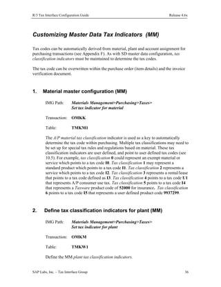 R/3 Tax Interface Configuration Guide

Release 4.6x

Customizing Master Data Tax Indicators (MM)
Tax codes can be automatically derived from material, plant and account assignment for
purchasing transactions (see Appendix F). As with SD master data configuration, tax
classification indicators must be maintained to determine the tax codes.
The tax code can be overwritten within the purchase order (item details) and the invoice
verification document.

1.

Material master configuration (MM)
IMG Path:

Materials Management>Purchasing>Taxes>
Set tax indicator for material

Transaction: OMKK
Table:

TMKM1

The A/P material tax classification indicator is used as a key to automatically
determine the tax code within purchasing. Multiple tax classifications may need to
be set up for special tax rules and regulations based on material. These tax
classification indicators are user defined, and point to user defined tax codes (see
10.5). For example, tax classification 0 could represent an exempt material or
service which points to a tax code I0. Tax classification 1 may represent a
standard product which points to a tax code I1. Tax classification 2 represents a
service which points to a tax code I2. Tax classification 3 represents a rental/lease
that points to a tax code defined as I3. Tax classification 4 points to a tax code U1
that represents A/P consumer use tax. Tax classification 5 points to a tax code I4
that represents a Taxware product code of 52000 for insurance. Tax classification
6 points to a tax code I5 that represents a user defined product code 9937299.

2.

Define tax classification indicators for plant (MM)
IMG Path:

Materials Management>Purchasing>Taxes>
Set tax indicator for plant

Transaction: OMKM
Table:

TMKW1

Define the MM plant tax classification indicators.
SAP Labs, Inc. – Tax Interface Group

36

 