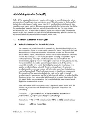 R/3 Tax Interface Configuration Guide

Release 4.6x

Maintaining Master Data (SD)
Sales & Use tax calculations require location information to properly determine where
consumption of tangible personal property occurred. This information in the form of tax
jurisdiction codes is stored on the master records. A tax classification indicator is also
stored on some master records. The customer master jurisdiction (representing the ship-to
location) and the taxability indicator assist in determining the tax. The plant master
record contains a tax jurisdiction code identifying the ship-from location. The material
master record has a material tax classification indicator that along with the customer tax
classification indicator automatically determine the tax code.

1.
1.1.

Maintain customer master (SD)
Maintain Customer Tax Jurisdiction Code
The customer tax jurisdiction code is automatically determined and displayed on
the address data screen as well as on the control data screen. The jurisdiction code
determination occurs when the address information is input into the customer
master address screen. The minimum address data that must be entered for this to
occur is the country (U.S. or Canada), the postal code (zip code) and the region
(state or province). If multiple jurisdiction codes are associated with this
minimum data, a pop-up window will display all choices by state, county and city.
The user must then choose the appropriate jurisdiction code. If the district
(county) is available to be sent to the third party system, the result could be a
specific jurisdiction being returned. However, misspellings will return no
jurisdiction codes. A pop-up window will inform the user when the jurisdiction
code has been updated. When loading master data by batch input, no automatic
determination of the appropriate jurisdiction code can be made if multiple
jurisdiction codes are returned and the jurisdiction code will not be updated within
the master record. User intervention will be required to correct those records that
fail update during batch processing. The exact jurisdiction code returned would
depend on the external tax system.
If tax jurisdiction code is determined using F4-possible entries on the field, the
resulted tax jurisdiction code will be checked against the address data for
consistency.
Menu Path: Logistics>Sales and distribution>Master data>Business
partners>Sold-to party>Create/Change>Create/Change
Transaction: V-03 or V-09 centrally create / VD02 or XD02 centrally change
Screens:

Address, Control data

SAP Labs, Inc. – Tax Interface Group

39

 