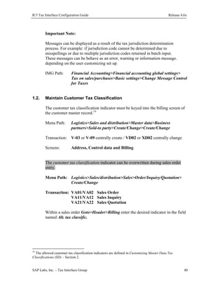 R/3 Tax Interface Configuration Guide

Release 4.6x

Important Note:
Messages can be displayed as a result of the tax jurisdiction determination
process. For example: if jurisdiction code cannot be determined due to
misspellings or due to multiple jurisdiction codes returned in batch input.
These messages can be behave as an error, warning or information message.
depending on the user customizing set up.
IMG Path:

1.2.

Financial Accounting>Financial accounting global settings>
Tax on sales/purchases>Basic settings>Change Message Control
for Taxes

Maintain Customer Tax Classification
The customer tax classification indicator must be keyed into the billing screen of
the customer master record.19
Menu Path:

Logistics>Sales and distribution>Master data>Business
partners>Sold-to party>Create/Change>Create/Change

Transaction: V-03 or V-09 centrally create / VD02 or XD02 centrally change
Screens:

Address, Control data and Billing

The customer tax classification indicator can be overwritten during sales order
entry.
Menu Path: Logistics>Sales/distribution>Sales>Order/Inquiry/Quotation>
Create/Change
Transaction: VA01/VA02 Sales Order
VA11/VA12 Sales Inquiry
VA21/VA22 Sales Quotation
Within a sales order Goto>Header>Billing enter the desired indicator in the field
named Alt. tax classific.

19

The allowed customer tax classification indicators are defined in Customizing Master Data Tax
Classifications (SD) – Section 2.

SAP Labs, Inc. – Tax Interface Group

40

 