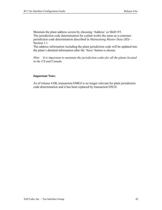 R/3 Tax Interface Configuration Guide

Release 4.6x

Maintain the plant address screen by choosing ‘Address’ or Shift+F5.
The jurisdiction code determination for a plant works the same as a customer
jurisdiction code determination described in Maintaining Master Data (SD) –
Section 1.1.
The address information including the plant jurisdiction code will be updated into
the plant’s detailed information after the ‘Save’ button is chosen.
Hint: It is important to maintain the jurisdiction codes for all the plants located
in the US and Canada.

Important Note:
As of release 4.6B, transaction OMGJ is no longer relevant for plant jurisdiction
code determination and it has been replaced by transaction OX10.

SAP Labs, Inc. – Tax Interface Group

42

 
