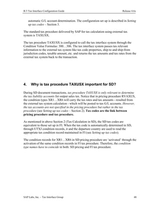 R/3 Tax Interface Configuration Guide

Release 4.6x

automatic G/L account determination. The configuration set up is described in Setting
up tax codes – Section 3.
The standard tax procedure delivered by SAP for tax calculation using external tax
system is TAXUSX.
The tax procedure TAXUSX is configured to call the tax interface system through the
Condition Value Formulas: 300…306. The tax interface system passes tax relevant
information to the external tax system like tax code properties, ship-to and ship-from
jurisdiction codes, taxable amount, etc. and returns the tax amounts and tax rates from the
external tax system back to the transaction.

4.

Why is tax procedure TAXUSX important for SD?

During SD document transactions, tax procedure TAXUSX is only relevant to determine
the tax liability accounts for output sales tax. Notice that in pricing procedure RVAXUS,
the condition types XR1…XR6 will carry the tax rates and tax amounts - resulted from
the external tax system calculation - which will be posted to tax G/L accounts. However,
the tax accounts are not specified in the pricing procedure but rather in the tax
procedure (see Setting up tax codes – Section 2). Tax codes are the link between
pricing procedure and tax procedure.
As mentioned in above Section 2 (Tax Calculation in SD), the SD tax codes are
equivalent to those set up in FI. When the tax code is automatically determined in SD,
through UTXJ condition records, it and the departure country are used to read the
appropriate tax condition record maintained in FI (see Setting up tax codes).
The condition records for XR1…XR6 in SD pricing procedure are ‘activated’ through the
activation of the same condition records in FI tax procedure. Therefore, the condition
type names have to coincide in both: SD pricing and FI tax procedure.

SAP Labs, Inc. – Tax Interface Group

48

 