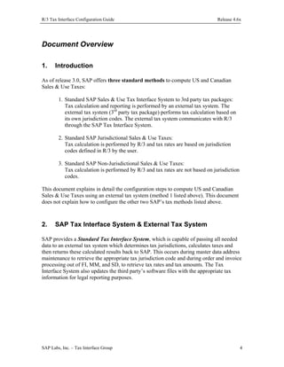 R/3 Tax Interface Configuration Guide

Release 4.6x

Document Overview
1.

Introduction

As of release 3.0, SAP offers three standard methods to compute US and Canadian
Sales & Use Taxes:
1. Standard SAP Sales & Use Tax Interface System to 3rd party tax packages:
Tax calculation and reporting is performed by an external tax system. The
external tax system (3rd party tax package) performs tax calculation based on
its own jurisdiction codes. The external tax system communicates with R/3
through the SAP Tax Interface System.
2. Standard SAP Jurisdictional Sales & Use Taxes:
Tax calculation is performed by R/3 and tax rates are based on jurisdiction
codes defined in R/3 by the user.
3. Standard SAP Non-Jurisdictional Sales & Use Taxes:
Tax calculation is performed by R/3 and tax rates are not based on jurisdiction
codes.
This document explains in detail the configuration steps to compute US and Canadian
Sales & Use Taxes using an external tax system (method 1 listed above). This document
does not explain how to configure the other two SAP’s tax methods listed above.

2.

SAP Tax Interface System & External Tax System

SAP provides a Standard Tax Interface System, which is capable of passing all needed
data to an external tax system which determines tax jurisdictions, calculates taxes and
then returns these calculated results back to SAP. This occurs during master data address
maintenance to retrieve the appropriate tax jurisdiction code and during order and invoice
processing out of FI, MM, and SD, to retrieve tax rates and tax amounts. The Tax
Interface System also updates the third party’s software files with the appropriate tax
information for legal reporting purposes.

SAP Labs, Inc. – Tax Interface Group

4

 
