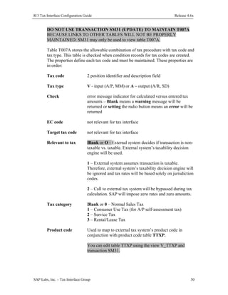 R/3 Tax Interface Configuration Guide

Release 4.6x

DO NOT USE TRANSACTION SM31 (UPDATE) TO MAINTAIN T007A
BECAUSE LINKS TO OTHER TABLES WILL NOT BE PROPERLY
MAINTAINED. SM31 may only be used to view table T007A.
Table T007A stores the allowable combination of tax procedure with tax code and
tax type. This table is checked when condition records for tax codes are created.
The properties define each tax code and must be maintained. These properties are
in order:
Tax code

2 position identifier and description field

Tax type

V - input (A/P, MM) or A – output (A/R, SD)

Check

error message indicator for calculated versus entered tax
amounts – Blank means a warning message will be
returned or setting the radio button means an error will be
returned

EC code

not relevant for tax interface

Target tax code

not relevant for tax interface

Relevant to tax

Blank or O - External system decides if transaction is nontaxable vs. taxable. External system’s taxability decision
engine will be used.
1 – External system assumes transaction is taxable.
Therefore, external system’s taxability decision engine will
be ignored and tax rates will be based solely on jurisdiction
codes.
2 – Call to external tax system will be bypassed during tax
calculation. SAP will impose zero rates and zero amounts.

Tax category

Blank or 0 – Normal Sales Tax
1 – Consumer Use Tax (for A/P self-assessment tax)
2 – Service Tax
3 – Rental/Lease Tax

Product code

Used to map to external tax system’s product code in
conjunction with product code table TTXP.
You can edit table TTXP using the view V_TTXP and
transaction SM31.

SAP Labs, Inc. – Tax Interface Group

50

 