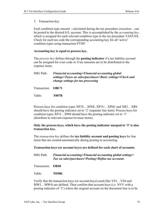 R/3 Tax Interface Configuration Guide

Release 4.6x

3. Transaction key
Each condition type amount - calculated during the tax procedure execution – can
be posted to the desired G/L account. This is accomplished by the accounting key,
which is assigned for each relevant condition type in the tax procedure TAXUSX.
Check for each tax code the corresponding accounting key for all ‘active’
condition types using transaction FTXP.
Accounting key is equal to process key.
The process key defines through the posting indicator if a tax liability account
can be assigned for a tax code or if tax amounts are to be distributed to the
expense items.
IMG Path:

Financial accounting>Financial accounting global
settings>Taxes on sales/purchases>Basic settings>Check and
change settings for tax processing

Transaction: OBCN
Table:

T007B

Process keys for condition types XP1E…XP6E, XP1U…XP6U and XR1…XR6
should have the posting indicator set to ‘2’ (separate line item). Process keys for
condition types XP1I…XP6I should have the posting indicator set to ‘3’
(distribute to relevant expense/revenue items).
Only the process keys, which have the posting indicator unequal to ‘3’ is also
transaction key.
The transaction key defines the tax liability account and posting keys for line
items that are created automatically during posting to accounting.
Transaction keys (or account keys) are defined for each chart of accounts.
IMG Path:

Financial accounting>Financial accounting global settings>
Tax on sales/purchases>Posting>Define tax accounts

Transaction: OB40
Table:

T030K

Verify that the transaction keys (or account keys) used (like VS1…VS4 and
MW1…MW4) are defined. Then confirm that account keys (i.e. NVV with a
posting indicator of ‘3’) where the original account on the document line is to be

SAP Labs, Inc. – Tax Interface Group

53

 