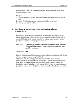 R/3 Tax Interface Configuration Guide

Release 4.6x

charged do not exist. This allows the system to book tax expense to the same
account as the tax base.
Set up:
1. Rules (tax liability account is the same for all tax codes or it differs per tax
code)
2. GL or Cost Element account assignment (liability or expense)
3. Posting keys (i.e. 40 or 50)

4.

Set dummy jurisdiction code for non-tax relevant
transactions
Good receipt and goods issue transactions are non- Sales & Use tax relevant
transactions. However, due to design reasons, tax code and jurisdiction code is
required. Therefore, it is enough to assign the exempt tax codes and a dummy
jurisdiction code that has no purpose in taxation.
IMG Path:

Financial Accounting>Financial Accounting Global Settings>
Tax on Sales/Purchases>Posting>Allocate tax codes for nontaxable transactions

Transaction: OBCL
Enter I0 (for input tax), O0 (for output tax) and a dummy jurisdiction code for the
relevant company code(s) using TAXUSX.
The system uses this dummy jurisdiction code also for export business
transactions. (If you create a billing document in a country with tax jurisdiction
code, when the goods recipient is in a different country with or without tax
jurisdiction code.) Please have a look at note 419124 where the suggested export
jurisdiction codes used by the different External Tax Interface Partners are listed.

SAP Labs, Inc. – Tax Interface Group

54

 