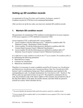 R/3 Tax Interface Configuration Guide

Release 4.6x

Setting up SD condition records
As mentioned in Pricing Procedure and Condition Techniques, section 2:
Condition records for UTXJ have to be maintained beforehand.
After you have set up the tax codes, you must now maintain SD condition records.

1.

Maintain SD condition record

The parameters for maintaining UTXJ condition records depend on its access sequence.
UTXJ access sequence is UTX1 (defined in transaction V/06).
Access sequence UTX1 is delivered with 3 access numbers:
1. Access number 8 with the following access 23 (defined in condition table 78):
Departure Country / Destination Country (Export)
2. Access number 10 with the following access (defined in condition table 40):
Country/State/Customer Classif.1/Material Classification 1
3. Access number 20 with the following access (defined in condition table 2)24:
Domestic Taxes (Country/ Customer Classif.1/Material Classification 1)
It is sufficient to create condition records for the 3rd access number 20 (condition table 2)
by maintaining the following parameters:
• Plant Delivery Country
• Customer tax classification
• Material tax classification
Therefore, it is necessary to create a condition record for all Customer tax classification
and Material tax classification (see Customizing Master Data Tax Classification (SD) Section 2 and 3) combinations being used. These combinations must matched to the
corresponding tax code. As already mentioned in Tax Calculation in SD – Section 2: The
SD tax codes are equivalent to those set up in FI. The properties contained in the tax
code, the jurisdiction code of the ship-to address of the customer, the jurisdiction code of
the ship-from address of the plant, the taxable amount, and other fields are passed to
external tax system, which calculates the tax.

23

An access identifies the document fields used by the system to search for a condition record.

24

If access number 20 (for condition table 2) is not available for access sequence UTX1, it has to be added
using transaction V/07.

SAP Labs, Inc. – Tax Interface Group

55

 