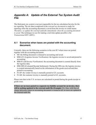 R/3 Tax Interface Configuration Guide

Release 4.6x

Appendix A: Update of the External Tax System Audit
File
The third-party tax system is not just responsible for the tax calculation but also for the
tax reporting. The tax data (comprised in the external tax document) is ready for
reporting when the accounting document is saved from the invoice or credit memo.
Therefore, we update the external audit file immediately when the accounting document
is saved. The technique we use for making a real-time update possible is the
Transactional RFC (tRFC).

A.1

Scenarios when taxes are posted with the accounting
document.

Currently, there are the following scenarios in the core R/3 where taxes are posted
together with the accounting document.
• SD: the billing document is released to accounting and saved.
• MM-LIV (Logistics Invoice Verification): the logistics invoice is saved and posted to
accounting.
• MM-IV (old Invoice Verification): the accounting document is created directly from
the logistics data.
• MM-ERS (Evaluated Receipt Settlement): During the ERS-run, the logistics invoice
is created automatically based on the information of the goods received and then
posted to accounting.
• FI-AP: the vendor invoice is manually posted to G/L accounts.
• FI-AR: the customer invoice is manually posted to G/L accounts.
Please note that in the U.S. no taxes are calculated or posted during the goods receipt or
goods issue.
If there are no taxes posted to a separate tax liability account for an invoice, there
will be nothing updated to the external audit file (Example: I1). Also, with free-ofcharge deliveries where no accounting document is created at all, no taxes are updated to
the external audit file.

SAP Labs, Inc. – Tax Interface Group

57

 