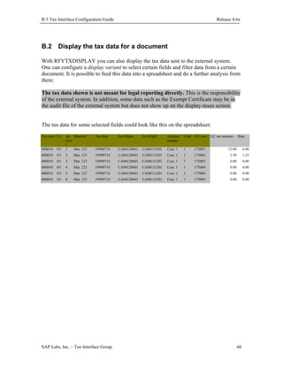 R/3 Tax Interface Configuration Guide

B.2

Release 4.6x

Display the tax data for a document

With RFYTXDISPLAY you can also display the tax data sent to the external system.
One can configure a display variant to select certain fields and filter data from a certain
document. It is possible to feed this data into a spreadsheet and do a further analysis from
there.
The tax data shown is not meant for legal reporting directly. This is the responsibility
of the external system. In addition, some data such as the Exempt Certificate may be in
the audit file of the external system but does not show up on the display-taxes screen.
The tax data for some selected fields could look like this on the spreadsheet:
Tax item Tx
000010

O1

Jur. Material
leve
l
1
Mat. 123

Tax date

Jur.Shipto

Jur.Shipfr

Account
number

Cred G/L acct

19990714

CA04120601

CA08131201

Cust. 1

1

175001

12.00

6.00

000010

O1

2

Mat. 123

19990714

CA04120601

CA08131201

Cust. 1

1

175002

2.50

1.25

000010

O1

3

Mat. 123

19990714

CA04120601

CA08131201

Cust. 1

1

175003

0.00

0.00

000010

O1

4

Mat. 123

19990714

CA04120601

CA08131201

Cust. 1

1

175004

0.00

0.00

000010

O1

5

Mat. 123

19990714

CA04120601

CA08131201

Cust. 1

1

175004

0.00

0.00

000010

O1

6

Mat. 123

19990714

CA04120601

CA08131201

Cust. 1

1

175004

0.00

0.00

SAP Labs, Inc. – Tax Interface Group

LC tax amount

Rate

60

 