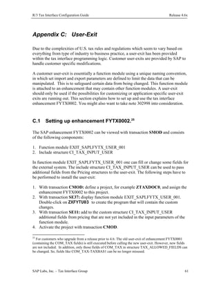 R/3 Tax Interface Configuration Guide

Release 4.6x

Appendix C: User-Exit
Due to the complexities of U.S. tax rules and regulations which seem to vary based on
everything from type of industry to business practice, a user-exit has been provided
within the tax interface programming logic. Customer user-exits are provided by SAP to
handle customer specific modifications.
A customer user-exit is essentially a function module using a unique naming convention,
in which set import and export parameters are defined to limit the data that can be
manipulated. This is to safeguard certain data from being changed. This function module
is attached to an enhancement that may contain other function modules. A user-exit
should only be used if the possibilities for customizing or application specific user-exit
exits are running out. This section explains how to set up and use the tax interface
enhancement FYTX0002. You might also want to take note 302998 into consideration.

C.1

Setting up enhancement FYTX0002.25

The SAP enhancement FYTX0002 can be viewed with transaction SMOD and consists
of the following components:
1. Function module EXIT_SAPLFYTX_USER_001
2. Include structure CI_TAX_INPUT_USER
In function module EXIT_SAPLFYTX_USER_001 one can fill or change some fields for
the external system. The include structure CI_TAX_INPUT_USER can be used to pass
additional fields from the Pricing structures to the user-exit. The following steps have to
be performed to install the user-exit:
1. With transaction CMOD: define a project, for example ZTAXDOC0, and assign the
enhancement FYTX0002 to this project.
2. With transaction SE37: display function module EXIT_SAPLFYTX_USER_001.
Double-click on ZXFYTU03 to create the program that will contain the custom
changes.
3. With transaction SE11: add to the custom structure CI_TAX_INPUT_USER
additional fields from pricing that are not yet included in the input parameters of the
function module.
4. Activate the project with transaction CMOD.
25

For customers who upgrade from a release prior to 4.6: The old user-exit of enhancement FYTX0001
(containing the COM_TAX fields) is still executed before calling the new user-exit. However, new fields
are not included. In addition, only those fields of COM_TAX in structure TAX_ALLOWED_FIELDS can
be changed. So, fields like COM_TAX-TAXBAS1 can be no longer misused.

SAP Labs, Inc. – Tax Interface Group

61

 