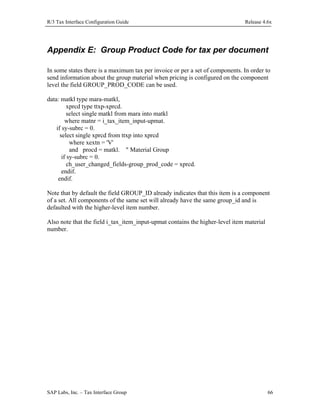 R/3 Tax Interface Configuration Guide

Release 4.6x

Appendix E: Group Product Code for tax per document
In some states there is a maximum tax per invoice or per a set of components. In order to
send information about the group material when pricing is configured on the component
level the field GROUP_PROD_CODE can be used.
data: matkl type mara-matkl,
xprcd type ttxp-xprcd.
select single matkl from mara into matkl
where matnr = i_tax_item_input-upmat.
if sy-subrc = 0.
select single xprcd from ttxp into xprcd
where xextn = 'V'
and procd = matkl. " Material Group
if sy-subrc = 0.
ch_user_changed_fields-group_prod_code = xprcd.
endif.
endif.
Note that by default the field GROUP_ID already indicates that this item is a component
of a set. All components of the same set will already have the same group_id and is
defaulted with the higher-level item number.
Also note that the field i_tax_item_input-upmat contains the higher-level item material
number.

SAP Labs, Inc. – Tax Interface Group

66

 