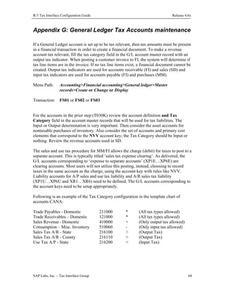 R/3 Tax Interface Configuration Guide

Release 4.6x

Appendix G: General Ledger Tax Accounts maintenance
If a General Ledger account is set up to be tax relevant, then tax amounts must be present
in a financial transaction in order to create a financial document. To make a revenue
account tax relevant, fill the tax category field in the G/L account master record with an
output tax indicator. When posting a customer invoice to FI, the system will determine if
tax line items are in the invoice. If no tax line items exist, a financial document cannot be
created. Output tax indicators are used for accounts receivable (FI) and sales (SD) and
input tax indicators are used for accounts payable (FI) and purchases (MM).
Menu Path:

Accounting>Financial accounting>General ledger>Master
records>Create or Change or Display

Transaction: FS01 or FS02 or FS03
For the accounts in the prior step (T030K) review the account definition and Tax
Category field in the account master records that will be used for tax liabilities. The
Input or Output determination is very important. Then consider the asset accounts for
nontaxable purchases of inventory. Also consider the set of accounts and primary cost
elements that correspond to the NVV account key; the Tax Category should be Input or
nothing. Review the revenue accounts used in SD.
The sales and use tax procedure for MM/FI allows the charge (debit) for taxes to post to a
separate account. This is typically titled ‘sales tax expense clearing’. As delivered, the
G/L accounts corresponding to ‘expense to separate accounts’ (XP1E…XP6E) are
clearing accounts. Most users will not utilize this posting, instead, choosing to record
taxes in the same account as the charge; using the account key with rules like NVV.
Liability accounts for A/P sales and use tax liability and A/R sales tax liability
(XP1U…XP6U and XR1…XR6) need to be defined. The G/L accounts corresponding to
the account keys need to be setup appropriately.
Following is an example of the Tax Category configuration in the template chart of
accounts CANA:
Trade Payables - Domestic
Trade Receivables – Domestic
Sales Revenue - Domestic
Consumption – Misc. Inventory
Sales Tax A/R - State
Sales Tax A/R - County
Use Tax A/P - State

SAP Labs, Inc. – Tax Interface Group

211000
121000
410000
510060
216100
216110
216200

*
*
+
>
>
<

(All tax types allowed)
(All tax types allowed)
(Only output tax allowed)
(Only input tax allowed)
(Output Tax)
(Output Tax)
(Input Tax)

68

 