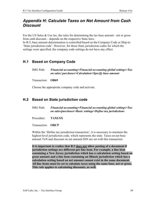 R/3 Tax Interface Configuration Guide

Release 4.6x

Appendix H: Calculate Taxes on Net Amount from Cash
Discount
For the US Sales & Use tax, the rules for determining the tax base amount - net or gross
from cash discount – depends on the respective State laws.
In R/3, base amount determination is controlled based on the Company Code or Ship-to
‘State jurisdiction code’. However, for those State jurisdiction codes for which the
settings were specified, the company code settings do not have any effect.

H.1

Based on Company Code
IMG Path:

Financial accounting>Financial accounting global settings>Tax
on sales/ purchases>Calculation>Specify base amount

Transaction: OB69
Choose the appropriate company code and activate.

H.2

Based on State jurisdiction code
IMG Path:

Financial accounting>Financial accounting global settings>Tax
on sales/purchases>Basic settings>Define tax jurisdictions

Procedure:

TAXUSX

Transaction: OBCP
Within the ‘Define tax jurisdiction transaction’, it is necessary to maintain the
highest-level jurisdiction code, which represents the state. Taxes on net base
amount TxN and discount on net amount DiN are set with this transaction.
It is important to realize that R/3 does not allow posting of a document if
jurisdiction settings are different per line item. For example, a line item
containing a New Jersey jurisdiction which has a calculation setting based on
gross amount and a line item containing an Illinois jurisdiction which has a
calculation setting based on net amount cannot exist in the same document.
All line items must be set to calculate taxes using the same base, net or gross.
This rule applies to calculating discounts, as well.

SAP Labs, Inc. – Tax Interface Group

69

 