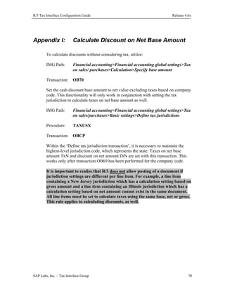 R/3 Tax Interface Configuration Guide

Appendix I:

Release 4.6x

Calculate Discount on Net Base Amount

To calculate discounts without considering tax, utilize:
IMG Path:

Financial accounting>Financial accounting global settings>Tax
on sales/ purchases>Calculation>Specify base amount

Transaction: OB70
Set the cash discount base amount to net value excluding taxes based on company
code. This functionality will only work in conjunction with setting the tax
jurisdiction to calculate taxes on net base amount as well.
IMG Path:

Financial accounting>Financial accounting global settings>Tax
on sales/purchases>Basic settings>Define tax jurisdictions

Procedure:

TAXUSX

Transaction: OBCP
Within the ‘Define tax jurisdiction transaction’, it is necessary to maintain the
highest-level jurisdiction code, which represents the state. Taxes on net base
amount TxN and discount on net amount DiN are set with this transaction. This
works only after transaction OB69 has been performed for the company code.
It is important to realize that R/3 does not allow posting of a document if
jurisdiction settings are different per line item. For example, a line item
containing a New Jersey jurisdiction which has a calculation setting based on
gross amount and a line item containing an Illinois jurisdiction which has a
calculation setting based on net amount cannot exist in the same document.
All line items must be set to calculate taxes using the same base, net or gross.
This rule applies to calculating discounts, as well.

SAP Labs, Inc. – Tax Interface Group

70

 