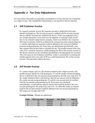 R/3 Tax Interface Configuration Guide

Release 4.6x

Appendix J: Tax Only Adjustments
Tax only debits and credits are generally accumulated over time and may not correspond
to a single invoice. This standard R/3 functionality is not specific to the tax interface.

J.1

A/R Customer Invoice
In a typical customer invoice the customer account is debited the total sales
amount including tax. The revenue account is credited with the revenue amount
and tax liability accounts are credited with the tax. If this was supposed to be a
tax-exempt transaction, taxes must now be adjusted. A customer credit would
have to be created to adjust the tax amounts, which were billed to the customer.
The total tax amount would be credited to the customer account using posting key
11 and the individual tax amounts would be debited to the various tax liability
accounts using posting key 40. Since taxes are determined automatically, a tax
base amount must be provided to calculate the tax. The taxable amount with a tax
code of O1 would be entered as a debit (posting key 40) to the revenue account so
that the tax amounts can be calculated and debited to the appropriate tax accounts.
This will cause an out-of-balance condition, which is corrected by re-entering the
taxable amount with a tax code of O0 as a credit (posting key 50), to the revenue
account. This procedure adjusts the taxes.

J.2

A/P Vendor Invoice
If a vendor charges sales tax, the amount credited to the vendor account is the
taxable amount and the tax with posting key 31 and the taxable amount including
the tax is debited to the cost account using posting key 40 with a tax code of I1. If
the vendor should not have collected tax, then the tax amount must be debited to
the vendor account using posting key 21 and the cost account must be credited
with the tax amount using posting key I0. Since taxes are calculated
automatically, a credit amount equal to the tax base must be posted to the cost
account (posting key 50) using a tax code of I1. To offset this credit, an amount
equal to the tax base amount would be debited to the cost account (posting key
40) using a tax exempt code of I0.
Example Posting: Manual tax adjustment:
Item
1
2
3

Posting Key
21
50
40

SAP Labs, Inc. – Tax Interface Group

Account
VENDOR
400000
400000

Tax Code
**
I1
I0

Amount
8,25
108,25100,00

71

 