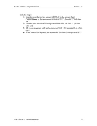R/3 Tax Interface Configuration Guide

Release 4.6x

Detailed Steps:
1) Enter the overcharged tax amount USD 8.25 in the amount field
(WRBTR) and in the tax amount field (WMWST). Turn OFF "Calculate
tax"!
2) Enter tax base amount 100 in regular amount field, tax code I1 (taxable
sales tax).
3) DR expense account with tax base amount USD 100, tax code I0, to offset
entry.
4) When transaction is posted, the amount for line item 2 changes to 108.25.

SAP Labs, Inc. – Tax Interface Group

72

 