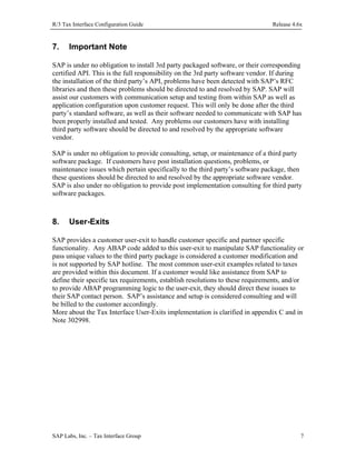 R/3 Tax Interface Configuration Guide

7.

Release 4.6x

Important Note

SAP is under no obligation to install 3rd party packaged software, or their corresponding
certified API. This is the full responsibility on the 3rd party software vendor. If during
the installation of the third party’s API, problems have been detected with SAP’s RFC
libraries and then these problems should be directed to and resolved by SAP. SAP will
assist our customers with communication setup and testing from within SAP as well as
application configuration upon customer request. This will only be done after the third
party’s standard software, as well as their software needed to communicate with SAP has
been properly installed and tested. Any problems our customers have with installing
third party software should be directed to and resolved by the appropriate software
vendor.
SAP is under no obligation to provide consulting, setup, or maintenance of a third party
software package. If customers have post installation questions, problems, or
maintenance issues which pertain specifically to the third party’s software package, then
these questions should be directed to and resolved by the appropriate software vendor.
SAP is also under no obligation to provide post implementation consulting for third party
software packages.

8.

User-Exits

SAP provides a customer user-exit to handle customer specific and partner specific
functionality. Any ABAP code added to this user-exit to manipulate SAP functionality or
pass unique values to the third party package is considered a customer modification and
is not supported by SAP hotline. The most common user-exit examples related to taxes
are provided within this document. If a customer would like assistance from SAP to
define their specific tax requirements, establish resolutions to these requirements, and/or
to provide ABAP programming logic to the user-exit, they should direct these issues to
their SAP contact person. SAP’s assistance and setup is considered consulting and will
be billed to the customer accordingly.
More about the Tax Interface User-Exits implementation is clarified in appendix C and in
Note 302998.

SAP Labs, Inc. – Tax Interface Group

7

 
