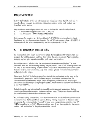 R/3 Tax Interface Configuration Guide

Release 4.6x

Basic Concepts
In R/3, the US Sales & Use tax calculations are processed within the SD, MM and FI
modules. Basic concepts about the tax calculation process within each module are
described in this section.
Two important standard procedures are used as the base for tax calculation in R/3:
1.
Customer Pricing procedure: RVAXUD (SD)
2.
Tax Procedure: TAXUSX (SD, MM and FI)
Both standard procedures are delivered by SAP. RVAXUD is new in release 4.6 and
handles the tax per document functionality. The old SD pricing procedure - RVAXUS - is
still supported. But we recommend using the new procedure RVAXUD.

1.

Tax calculation process in SD

SD requires that sales orders and invoices reflect the tax applicability of each item and
compute the total tax due on each line item within the sales document. Appropriate tax
amounts and tax rates are determined for both orders and invoices.
Several parameters influence the tax amounts and tax rates determination. The most
important ones are: the delivering country (origin), the tax class of the ship-to partner, the
tax class of the material being shipped, the tax calculation date and the jurisdiction codes
from the ship-to-party (customer), ship-from address (plant), point of order acceptance
and point of order origin.
Please note that SAP defaults the ship-from jurisdiction maintained on the plant as the
point of order acceptance, and defaults the ship-to jurisdiction maintained on the
customer as the point of order origin. Order acceptance jurisdiction and order origin
jurisdiction can be changed using the provided SAP Tax Interface user-exit (see appendix
C and Note 302998).
Jurisdiction codes are automatically retrieved from the external tax package during
creation or change of a customer master record or a plant. This occurs after the address
information has been entered on the master data.
SD uses the country, customer tax classification indicator, and material tax classification
indicator to read the tax condition records. During pricing execution, in the sales order
processing, the system exits the ‘normal’ pricing upon recognizing a condition type ‘1’
(UTXJ, as delivered by SAP). The tax condition records are then read using the country
and tax code maintained in the pricing condition record.

SAP Labs, Inc. – Tax Interface Group

8

 