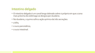 Intestino delgado
• O intestino delgado é um canal longo dobrado sobre si próprio em que a zona
mais próxima do estômago se designa por duodeno.
• No duodeno, o quimo sofre a ação química de três secreções:
• a bílis;
• o suco pancreático;
• o suco intestinal.
 