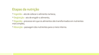 Etapas da nutrição
* Ingestão - ato de colocar o alimento na boca;
* Deglutição - ato de engolir o alimento;
* Digestão - processo em que os alimentos são transformados em nutrientes
mais simples;
* Absorção - passagem dos nutrientes para o meio interno.
 