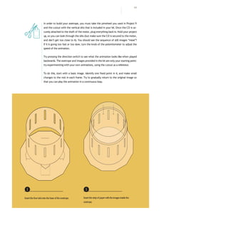 In order to build your zoetrope, you must take the pinwheel you used in Project 9
and the cutout with the vertical slits that is included in your kit. Once the CD is se-
curely attached to the shaft of the motor, plug everything back in.Hold your project
up, so you can look through the slits (but make sure the CD is secured to the motor,
and don’t get too close to it). You should see the sequence of still images “move”!
If it is going too fast or too slow, turn the knob of the potentiometer to adjust the
speed of the animation.
Try pressing the direction switch to see what the animation looks like when played
backwards. The zoetrope and images provided in the kit are only your starting point:
try experimenting with your own animations, using the cutout as a reference.
To do this, start with a basic image. Identify one fixed point in it, and make small
changes to the rest in each frame. Try to gradually return to the original image so
that you can play the animation in a continuous loop.
❶
Insertthefourtabsintothebaseofthezoetrope.
❶
Insertthestripofpaperwiththeimagesinsidethe
zoetrope.
111
 