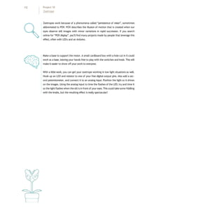 Zoetropes work because of a phenomena called “persistence of vision”, sometimes
abbreviated to POV. POV describes the illusion of motion that is created when our
eyes observe still images with minor variations in rapid succession. If you search
online for “POV display”, you’ll find many projects made by people that leverage this
effect, often with LEDs and an Arduino.
Make a base to support the motor. A small cardboard box with a hole cut in it could
work as a base, leaving your hands free to play with the switches and knob. This will
make it easier to show offyour work to everyone.
With a little work, you can get your zoetrope working in low light situations as well.
Hook up an LED and resistor to one of your free digital output pins. Also add a sec-
ond potentiometer, and connect it to an analog input. Position the light so it shines
on the images. Using the analog input to time the flashes of the LED, try and time it
so the lightflashes when the slit is in front of your eyes.Thiscould takesome fiddling
with the knobs, but the resulting effect is really spectacular!
112 Project 10
Zoetrope
 