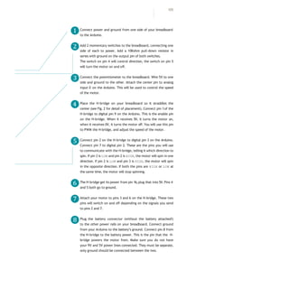 Connect power and ground from one side of your breadboard
to the Arduino.
Add 2 momentary switches to the breadboard, connecting one
side of each to power. Add a 10Kohm pull-down resistor in
series with ground on the output pin of both switches.
The switch on pin 4 will control direction, the switch on pin 5
will turn the motor on and off.
Connect the potentiometer to the breadboard. Wire 5V to one
side and ground to the other. Attach the center pin to analog
input 0 on the Arduino. This will be used to control the speed
of the motor.
Place the H-bridge on your breadboard so it straddles the
center (see Fig. 2 for detail of placement). Connect pin 1of the
H-bridge to digital pin 9 on the Arduino. This is the enable pin
on the H-bridge. When it receives 5V, it turns the motor on,
when it receives 0V, it turns the motor off. You will use this pin
to PWM the H-bridge, and adjust the speed of the motor.
Connect pin 2 on the H-bridge to digital pin 3 on the Arduino.
Connect pin 7 to digital pin 2. These are the pins you will use
to communicate with the H-bridge, telling it which direction to
spin. If pin 3 is LOW and pin 2 is HIGH, the motor will spin in one
direction. If pin 2 is LOW and pin 3 is HIGH, the motor will spin
in the opposite direction. If both the pins are HIGH or LOW at
the same time, the motor will stop spinning.
The H-bridge get its power from pin 16,plug that into 5V. Pins 4
and 5 both go to ground.
Attach your motor to pins 3 and 6 on the H-bridge. These two
pins will switch on and off depending on the signals you send
to pins 2 and 7.
Plug the battery connector (without the battery attached!)
to the other power rails on your breadboard. Connect ground
from your Arduino to the battery’s ground. Connect pin 8 from
the H-bridge to the battery power. This is the pin that the H-
bridge powers the motor from. Make sure you do not have
your 9V and 5V power lines connected. They must be separate,
only ground should be connected between the two.
❶
❷
❸
❹
❺
❻
❼
❽
105
 