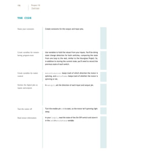 Create constants for the output and input pins.
Use variables to hold the values from your inputs. You’ll be doing
state change detection for both switches, comparing the state
from one loop to the next, similar to the Hourglass Project. So,
in addition to storing the current state, you’ll need to record the
previous state of each switch.
motorDirection keeps track of which direction the motor is
spinning, and motorPower keeps track of whether the motor is
spinning or not.
In setup(), set the direction of each input and output pin.
Turn the enable pin LOW to start, so the motor isn’tspinning right
away.
In your loop(), read the state of the On/Off switch and store it
in the onOf
f
SwitchState variable.
THE CODE
Name your constants
Create variables for remem-
bering programstate
Create variables for motor
control
Declare the digital pins as
inputs andoutputs
Turn the motor off
Read sensor information
106 Project 10
Zoetrope
 