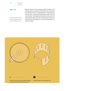 USE IT Plug your Arduino into your computer.Attach the battery to the
connector.When you press the On/Off switch, the motor should
start spinning. If you turn the potentiometer,it should speed up
and slow down. Pressing the On/Off button another time will
stop the motor. Try pressing the direction button and verify the
motor spins both ways. Also, if you turn the knob on the pot, you
should see the motor speed up or slow down depending on the
value it is sending.
Onceyou’veverifiedthatthecircuit
worksasexpected,disconnectthe
batteryandUSBfromthecircuit.
o ❷
SecuretheCDontothewoodenbase.Addadropofglueto Usethetabstoclosethecutout,formingacircle.
makesureitdoesn’tspinloosewhenthemotorstarts.
110 Project 10
Zoetrope
 